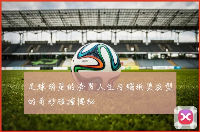 足球明星的渣男人生与锡纸烫发型的奇妙碰撞揭秘