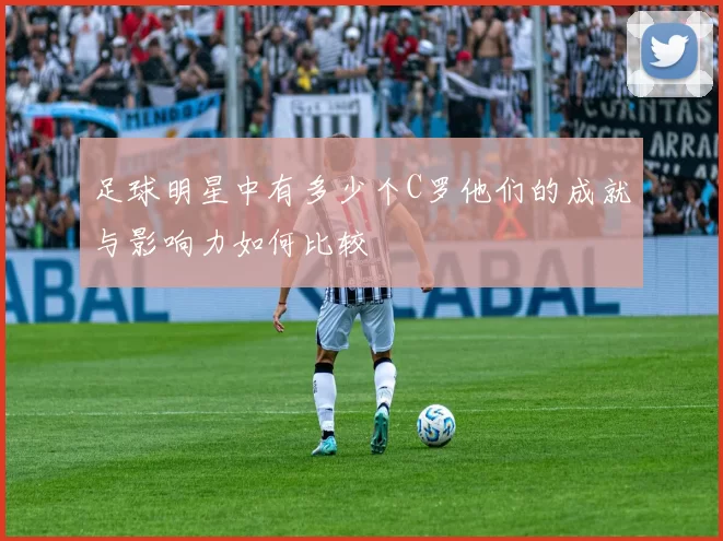 足球明星中有多少个C罗他们的成就与影响力如何比较
