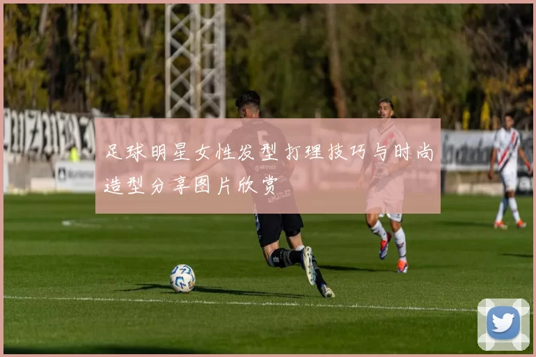 足球明星女性发型打理技巧与时尚造型分享图片欣赏