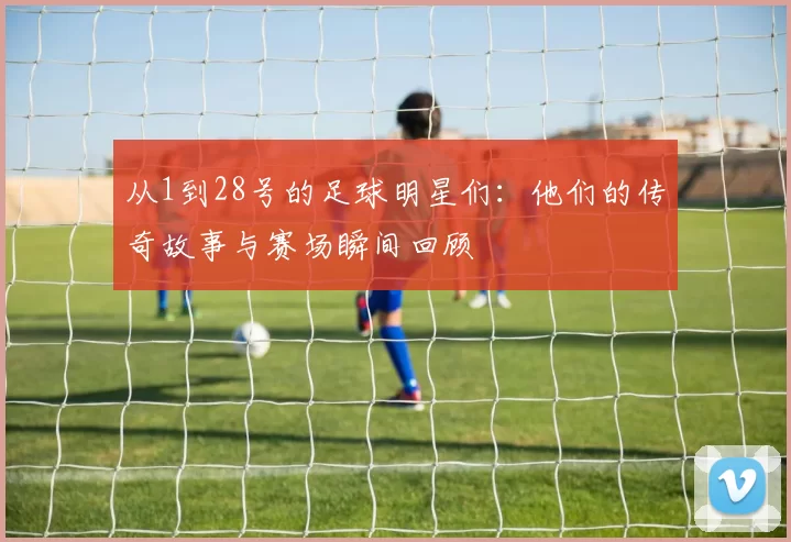 从1到28号的足球明星们：他们的传奇故事与赛场瞬间回顾