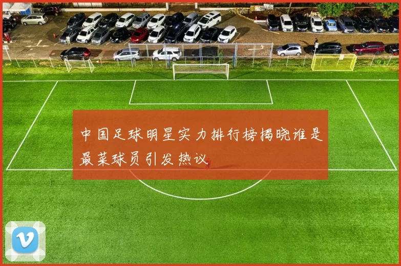 中国足球明星实力排行榜揭晓谁是最菜球员引发热议