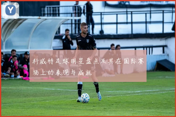 科威特足球明星盘点及其在国际赛场上的表现与成就