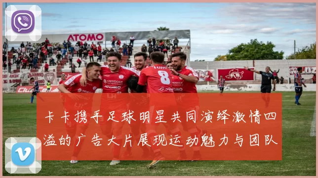 卡卡携手足球明星共同演绎激情四溢的广告大片展现运动魅力与团队精神