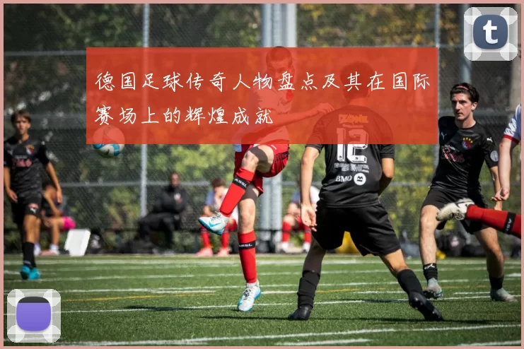 德国足球传奇人物盘点及其在国际赛场上的辉煌成就