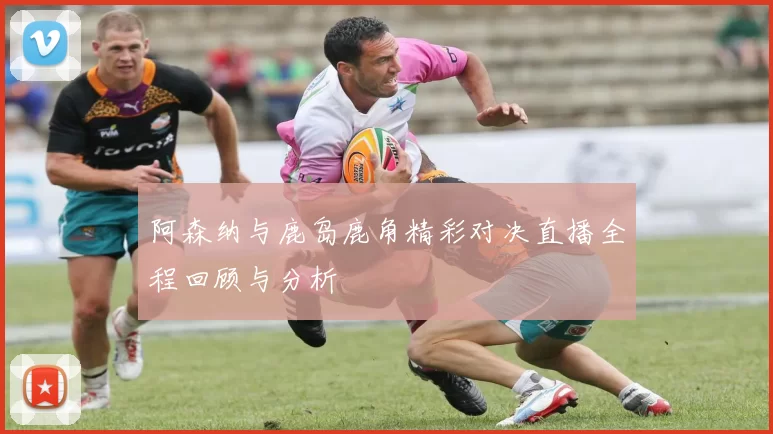 阿森纳与鹿岛鹿角精彩对决直播全程回顾与分析