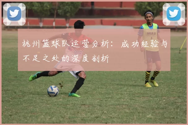 杭州篮球队运营分析：成功经验与不足之处的深度剖析