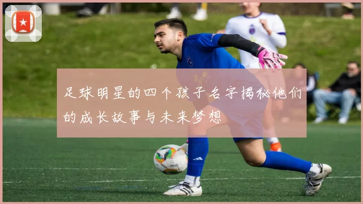 足球明星的四个孩子名字揭秘他们的成长故事与未来梦想
