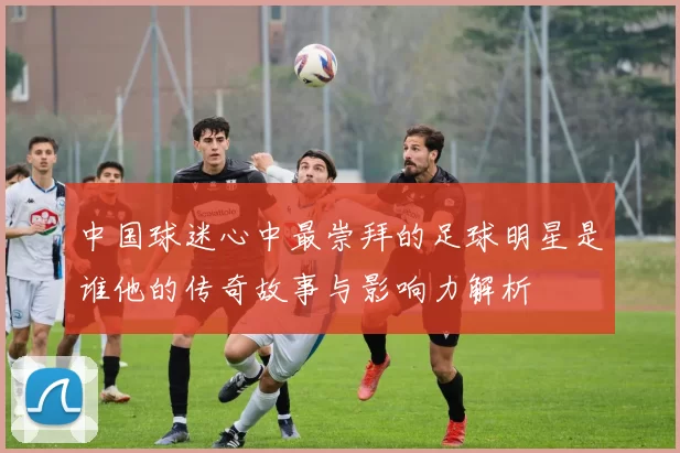 中国球迷心中最崇拜的足球明星是谁他的传奇故事与影响力解析