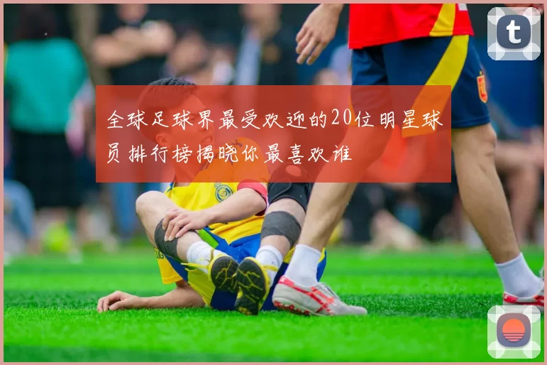 全球足球界最受欢迎的20位明星球员排行榜揭晓你最喜欢谁
