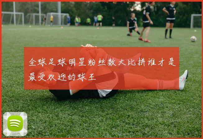 全球足球明星粉丝数大比拼谁才是最受欢迎的球王