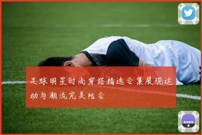 足球明星时尚穿搭精选合集展现运动与潮流完美结合