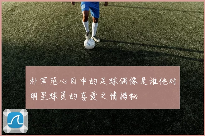 朴宰范心目中的足球偶像是谁他对明星球员的喜爱之情揭秘