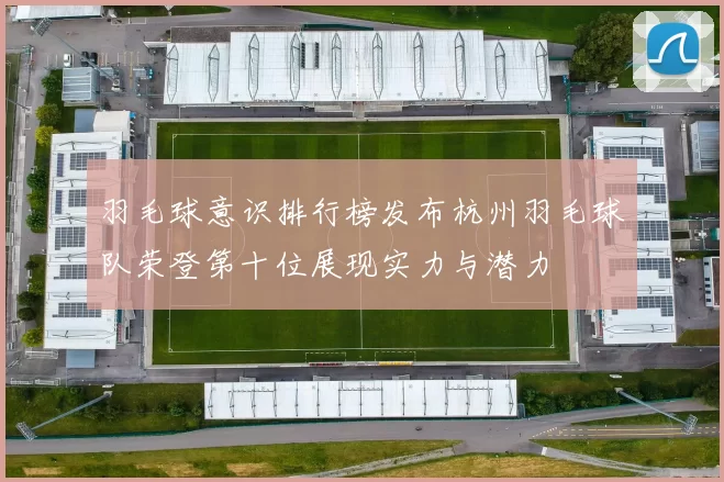 羽毛球意识排行榜发布杭州羽毛球队荣登第十位展现实力与潜力