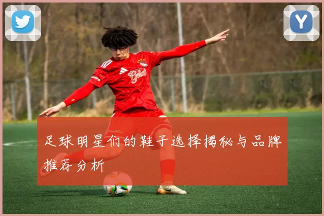 足球明星们的鞋子选择揭秘与品牌推荐分析