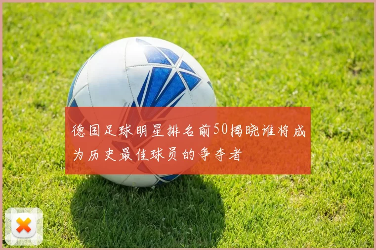 德国足球明星排名前50揭晓谁将成为历史最佳球员的争夺者