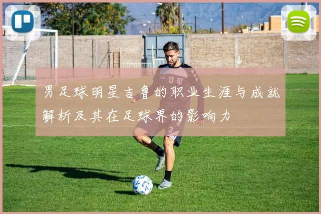 男足球明星吉鲁的职业生涯与成就解析及其在足球界的影响力