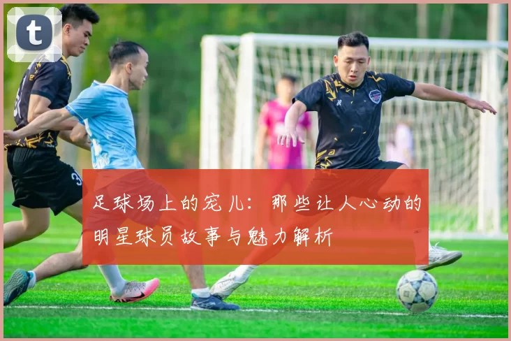 足球场上的宠儿：那些让人心动的明星球员故事与魅力解析