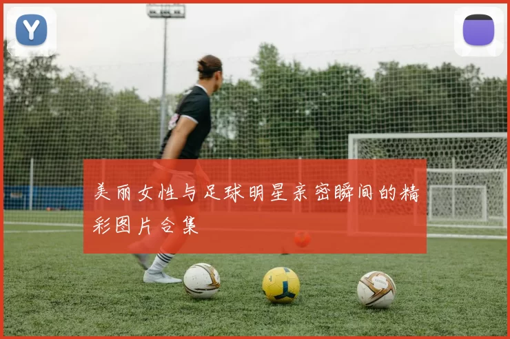 美丽女性与足球明星亲密瞬间的精彩图片合集