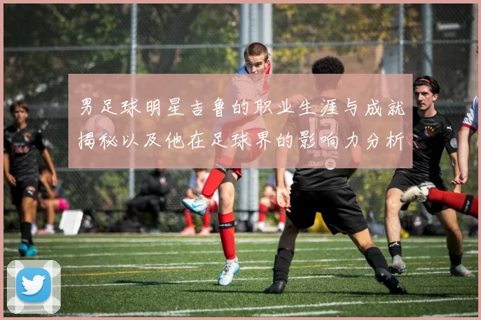 男足球明星吉鲁的职业生涯与成就揭秘以及他在足球界的影响力分析