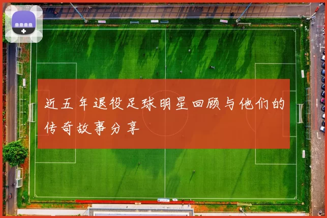 近五年退役足球明星回顾与他们的传奇故事分享