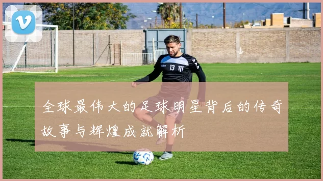 全球最伟大的足球明星背后的传奇故事与辉煌成就解析