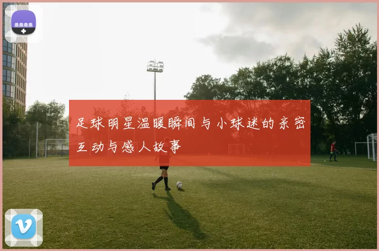 足球明星温暖瞬间与小球迷的亲密互动与感人故事