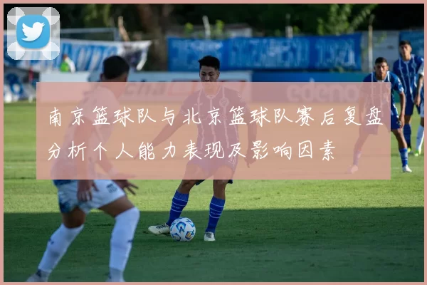 南京篮球队与北京篮球队赛后复盘分析个人能力表现及影响因素