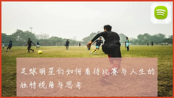 足球明星们如何看待比赛与人生的独特视角与思考