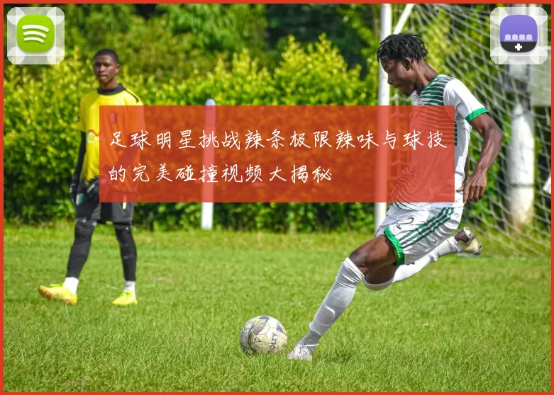 足球明星挑战辣条极限辣味与球技的完美碰撞视频大揭秘