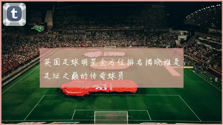英国足球明星全方位排名揭晓谁是足坛之巅的传奇球员