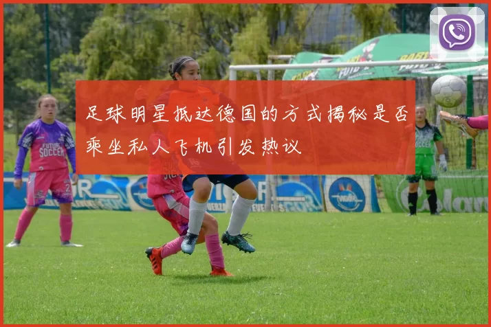 足球明星抵达德国的方式揭秘是否乘坐私人飞机引发热议