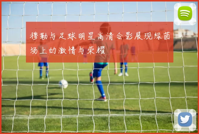 穆勒与足球明星高清合影展现绿茵场上的激情与荣耀