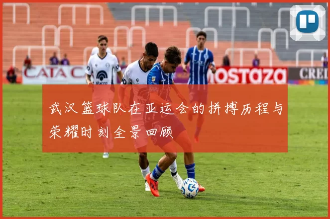 武汉篮球队在亚运会的拼搏历程与荣耀时刻全景回顾