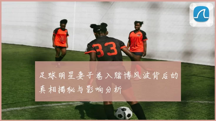 足球明星妻子卷入赌博风波背后的真相揭秘与影响分析