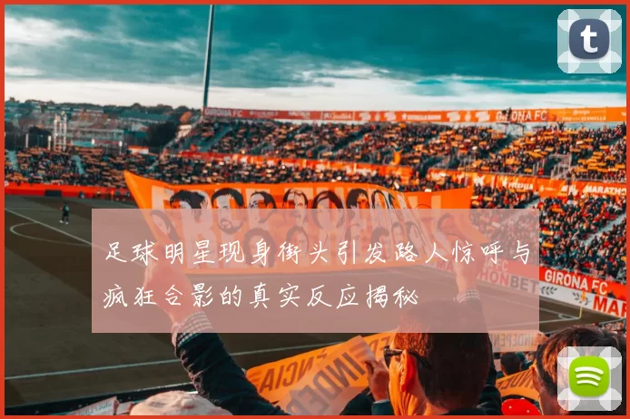 足球明星现身街头引发路人惊呼与疯狂合影的真实反应揭秘