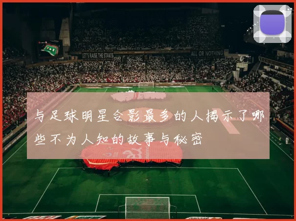 与足球明星合影最多的人揭示了哪些不为人知的故事与秘密