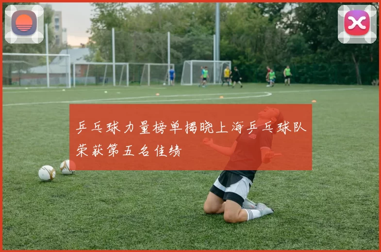 乒乓球力量榜单揭晓上海乒乓球队荣获第五名佳绩