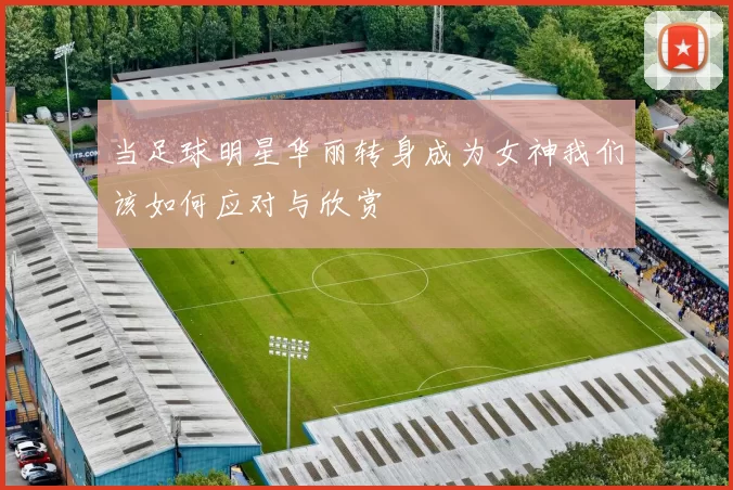 当足球明星华丽转身成为女神我们该如何应对与欣赏