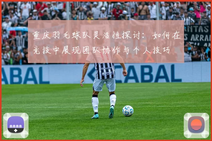 重庆羽毛球队灵活性探讨：如何在竞技中展现团队协作与个人技巧