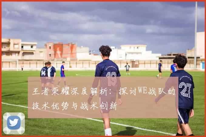 王者荣耀深度解析：探讨WE战队的技术优势与战术创新