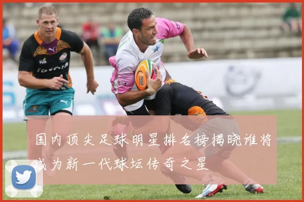 国内顶尖足球明星排名榜揭晓谁将成为新一代球坛传奇之星