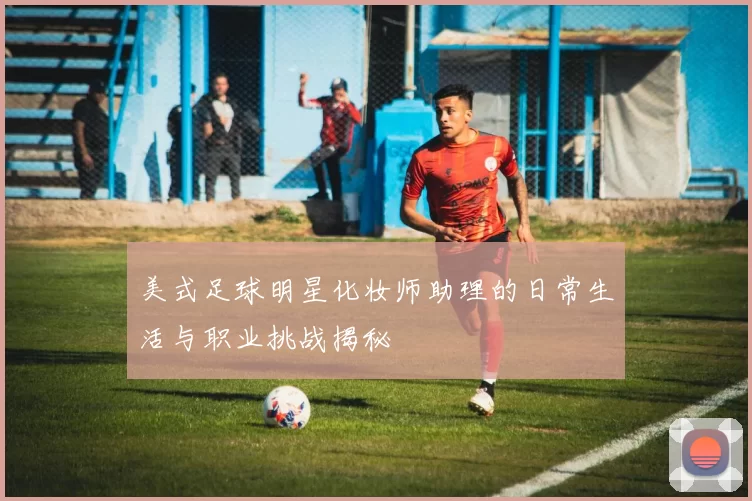 美式足球明星化妆师助理的日常生活与职业挑战揭秘