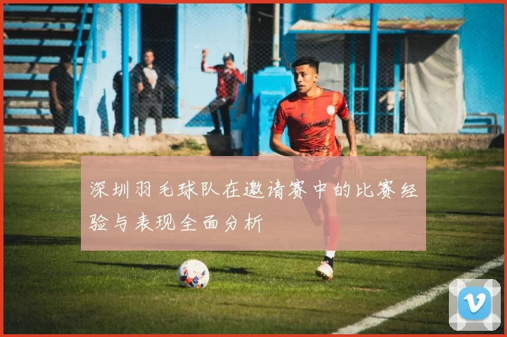 深圳羽毛球队在邀请赛中的比赛经验与表现全面分析