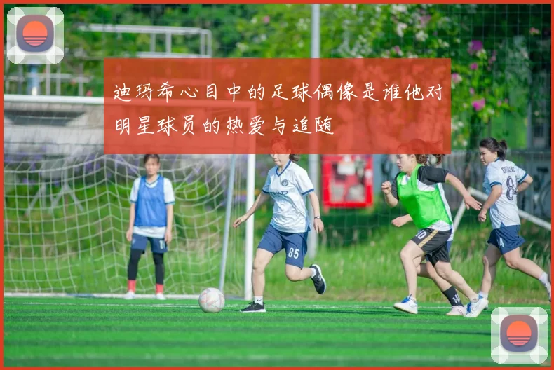 迪玛希心目中的足球偶像是谁他对明星球员的热爱与追随