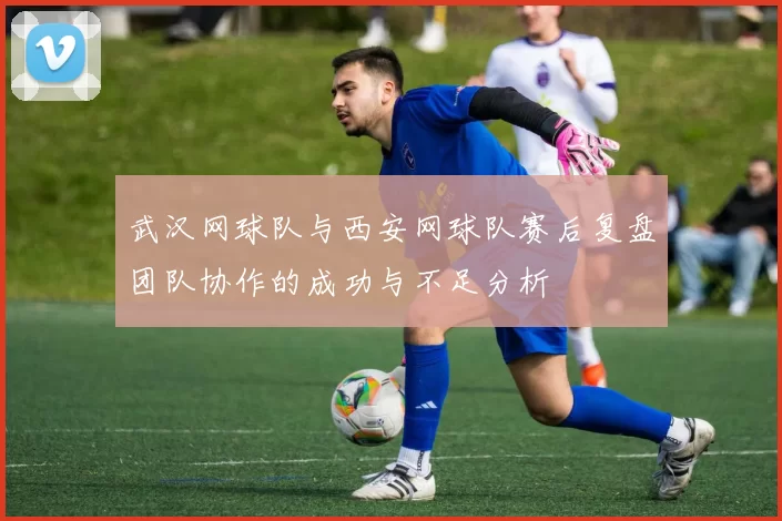 武汉网球队与西安网球队赛后复盘团队协作的成功与不足分析