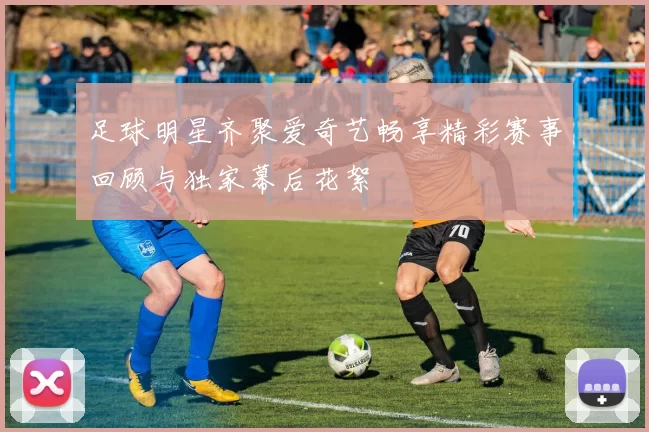 足球明星齐聚爱奇艺畅享精彩赛事回顾与独家幕后花絮
