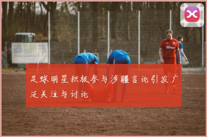 足球明星积极参与涉疆言论引发广泛关注与讨论