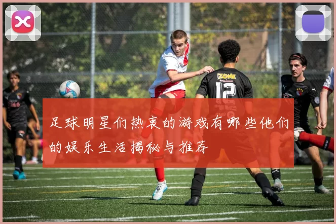 足球明星们热衷的游戏有哪些他们的娱乐生活揭秘与推荐