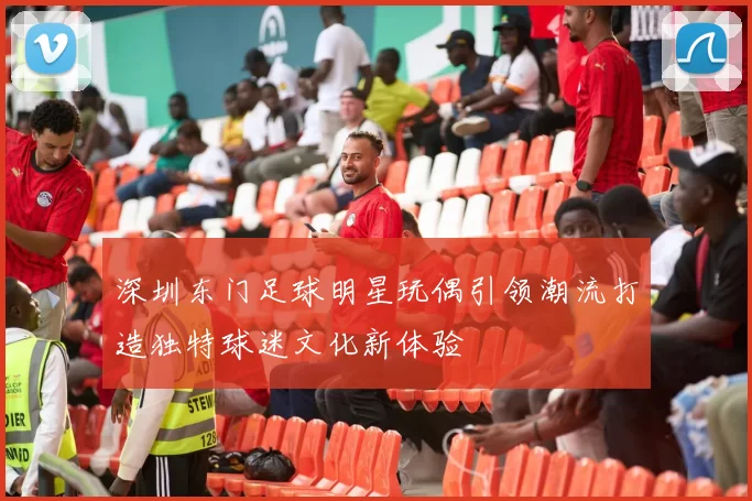 深圳东门足球明星玩偶引领潮流打造独特球迷文化新体验