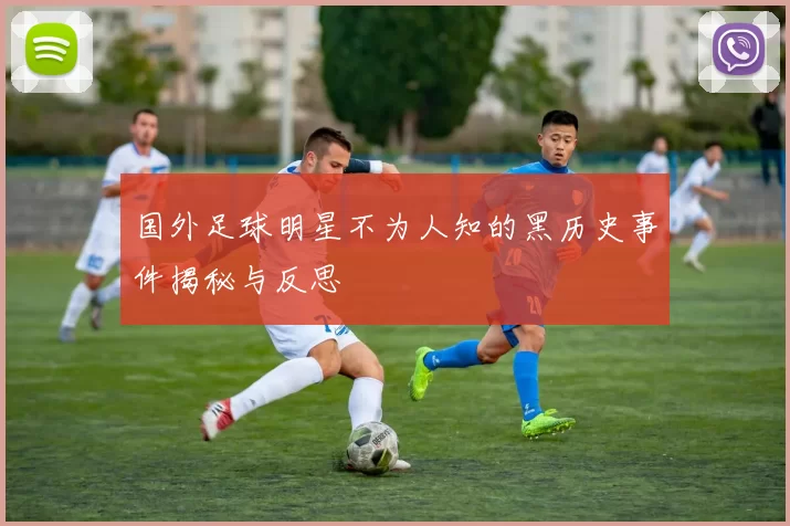 国外足球明星不为人知的黑历史事件揭秘与反思